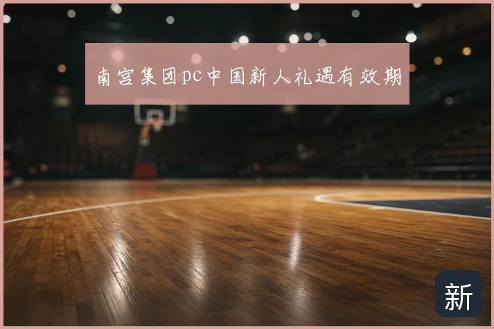 南宫集团pc中国新人礼遇有效期